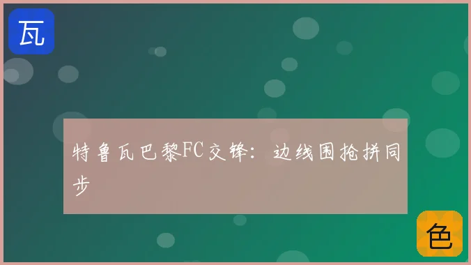 特鲁瓦巴黎FC交锋:边线围抢拼同步