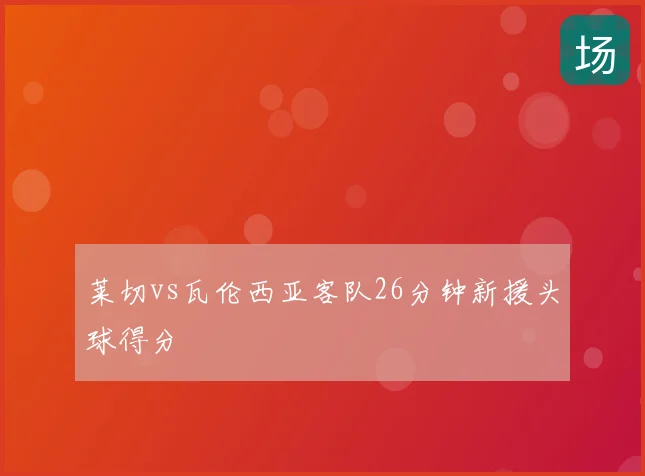 莱切vs瓦伦西亚客队26分钟新援头球得分